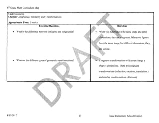 8 th Grade Math Curriculum Map

 Unit: Geometry
 Cluster: Congruence, Similarity and Transformations

     ~~~:-~te   Time: 2 weeks
                                Essential Questions                                           Big Ideas

     •   What is the difference between similarity and congruence?                                  the same shape and same

                                                                                                             When two figures

                                                                           have the same shape, but different dimensions, they




     •   What are the different types of geometric transformations?                   transiormations will never change a

                                                                           shape's dimensions. There are congruent

                                                                           transformations (reflection, rotations, translations)

                                                                           and similar transformations (dilations).




8/13/2012                                                             27              Isaac Elementary School District
 