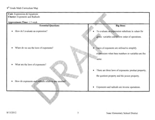 8th Grade Math Curriculum Map

 Unit: Expressions & Equations
 Cluster: Exponents and Radicals

        roximate Time: 1.5 week
                                  Essential Questions                               Big Ideas

    •     How do I evaluate an expression?                                             on substitute in values for

                                                                                            order of operations.



    •     When do we use the laws of exponents?                       of exponents are utilized to simplify

                                                                            when base numbers or variables are the



    •     What are the laws of exponents?

                                                            •   There are three laws of exponents: product property,

                                                                the quotient property and the power property.

    •     How do exponents

                                                            •   Exponents and radicals are inverse operations.




8/13/2012                                               7                 Isaac Elementary School District
 