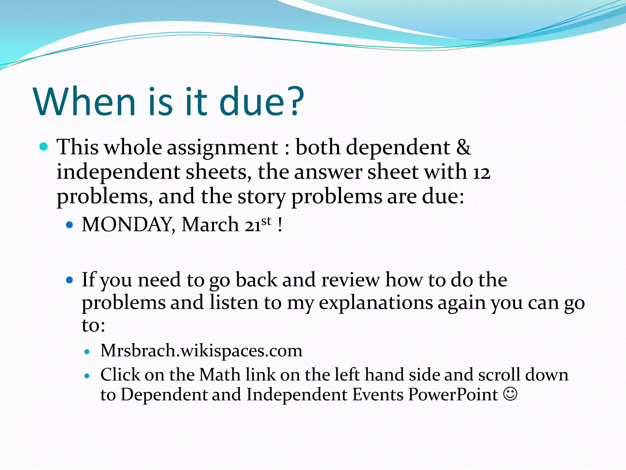 When is it due?This whole assignment : both dependent & independent sheets, the answer sheet with 12 problems, and the story problems are due:MONDAY, March 21st!If you need to go back and review how to do the problems and listen to my explanations again you can go to:Mrsbrach.wikispaces.com Click on the Math link on the left hand side and scroll down to Dependent and Independent Events PowerPoint 