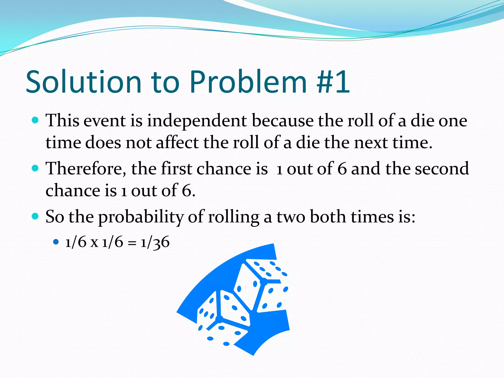 Solution to Problem #1This event is independent because the roll of a die one time does not affect the roll of a die the next time.Therefore, the first chance is  1 out of 6 and the second chance is 1 out of 6.So the probability of rolling a two both times is:1/6 x 1/6 = 1/36 