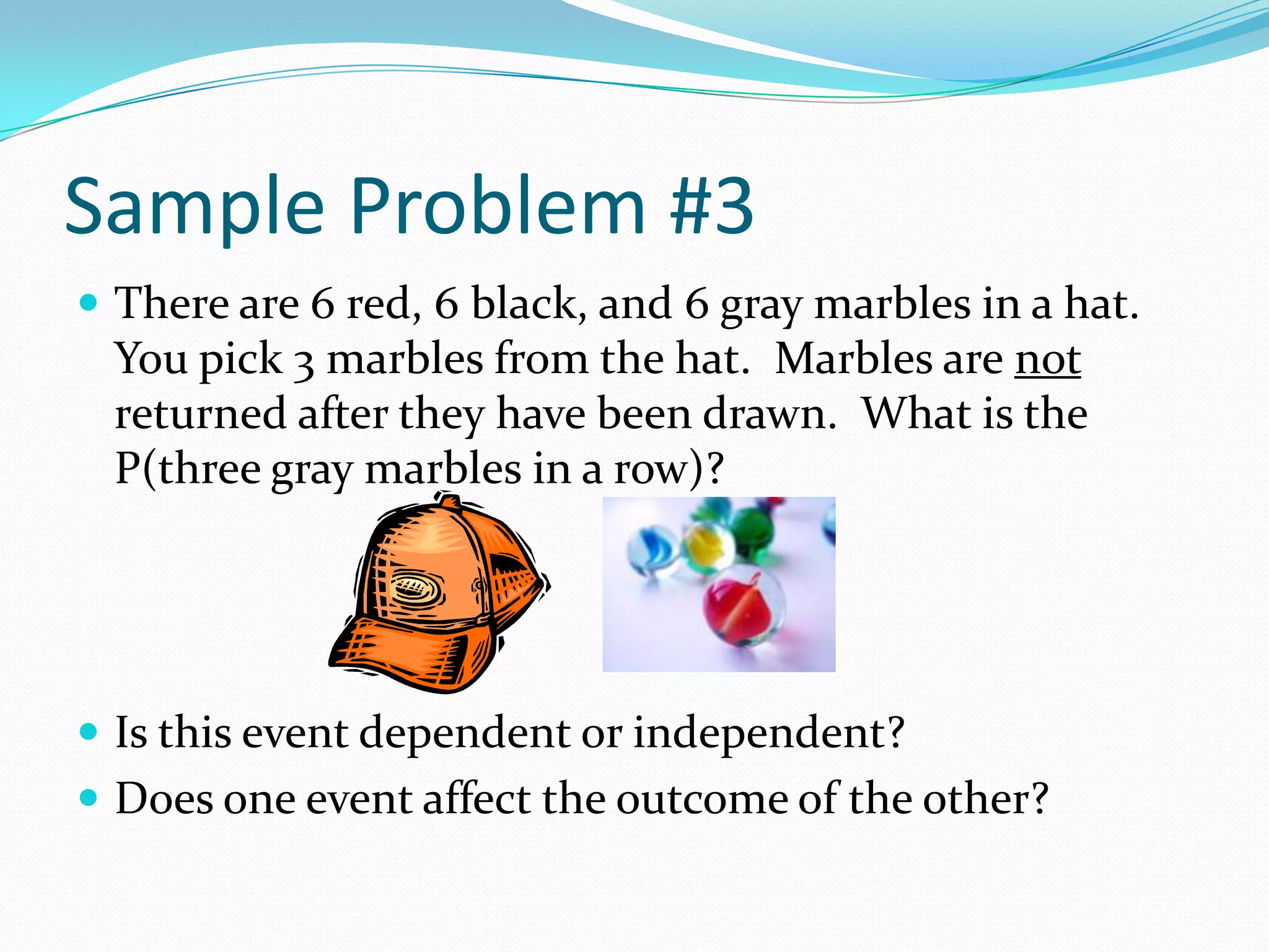 Sample Problem #3There are 6 red, 6 black, and 6 gray marbles in a hat.  You pick 3 marbles from the hat.  Marbles are not returned after they have been drawn.  What is the P(three gray marbles in a row)?Is this event dependent or independent?Does one event affect the outcome of the other?