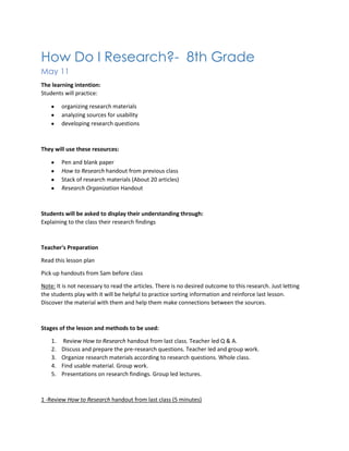 How Do I Research?- 8th Grade
May 11
The learning intention:
Students will practice:
organizing research materials
analyzing sources for usability
developing research questions
They will use these resources:
Pen and blank paper
How to Research handout from previous class
Stack of research materials (About 20 articles)
Research Organization Handout
Students will be asked to display their understanding through:
Explaining to the class their research findings
Teacher's Preparation
Read this lesson plan
Pick up handouts from Sam before class
Note: It is not necessary to read the articles. There is no desired outcome to this research. Just letting
the students play with it will be helpful to practice sorting information and reinforce last lesson.
Discover the material with them and help them make connections between the sources.
Stages of the lesson and methods to be used:
1. Review How to Research handout from last class. Teacher led Q & A.
2. Discuss and prepare the pre-research questions. Teacher led and group work.
3. Organize research materials according to research questions. Whole class.
4. Find usable material. Group work.
5. Presentations on research findings. Group led lectures.
1 -Review How to Research handout from last class (5 minutes)
 