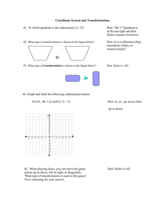 Coordinate System and Transformations

41. In which quadrant is the ordered pair (3,−2)?               Hint: The 1st Quadrant is
                                                                at the top right and then
                                                                follow counter clockwise.

42. What type of transformation is shown in the figure below?   Hint: Is it a reflection (flip),
                                                                translation (slide), or
                                                                rotation (turn)?

                           ⊳
43. What type of transformation is shown in the figure below?   Hint: Refer to #42




44. Graph and label the following ordered pairs below:

       A(3,4) , B(−1,2) and C(−2, −3)                           Hint: (x, y) , go across then

                                                                 up or down.




 45. When playing chess, you can move the game                  Hint: Refer to #42
 pieces up or down, left or right, or diagonally.
 What type of transformation is used in this game?
 Give reasoning for your answer.
 