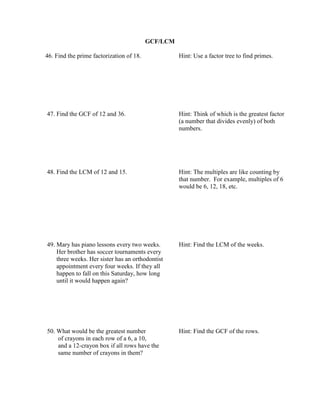 GCF/LCM

46. Find the prime factorization of 18.             Hint: Use a factor tree to find primes.




47. Find the GCF of 12 and 36.                      Hint: Think of which is the greatest factor
                                                    (a number that divides evenly) of both
                                                    numbers.




48. Find the LCM of 12 and 15.                      Hint: The multiples are like counting by
                                                    that number. For example, multiples of 6
                                                    would be 6, 12, 18, etc.




49. Mary has piano lessons every two weeks.         Hint: Find the LCM of the weeks.
    Her brother has soccer tournaments every
    three weeks. Her sister has an orthodontist
    appointment every four weeks. If they all
    happen to fall on this Saturday, how long
    until it would happen again?




50. What would be the greatest number               Hint: Find the GCF of the rows.
    of crayons in each row of a 6, a 10,
    and a 12-crayon box if all rows have the
    same number of crayons in them?
 