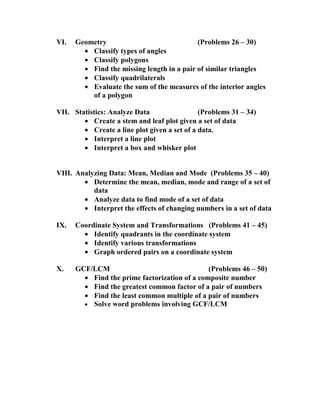 VI.   Geometry                              (Problems 26 – 30)
        • Classify types of angles
        • Classify polygons
        • Find the missing length in a pair of similar triangles
        • Classify quadrilaterals
        • Evaluate the sum of the measures of the interior angles
          of a polygon

VII. Statistics: Analyze Data                 (Problems 31 – 34)
        • Create a stem and leaf plot given a set of data
        • Create a line plot given a set of a data.
        • Interpret a line plot
        • Interpret a box and whisker plot


VIII. Analyzing Data: Mean, Median and Mode (Problems 35 – 40)
        • Determine the mean, median, mode and range of a set of
           data
        • Analyze data to find mode of a set of data
        • Interpret the effects of changing numbers in a set of data

IX.   Coordinate System and Transformations (Problems 41 – 45)
        • Identify quadrants in the coordinate system
        • Identify various transformations
        • Graph ordered pairs on a coordinate system

X.    GCF/LCM                                  (Problems 46 – 50)
        • Find the prime factorization of a composite number
        • Find the greatest common factor of a pair of numbers
        • Find the least common multiple of a pair of numbers
        • Solve word problems involving GCF/LCM
 