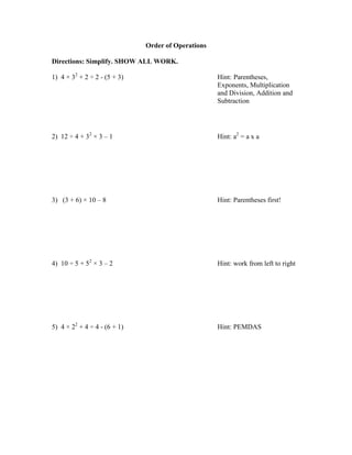 Order of Operations

Directions: Simplify. SHOW ALL WORK.

1) 4 × 32 + 2 ÷ 2 - (5 + 3)                         Hint: Parentheses,
                                                    Exponents, Multiplication
                                                    and Division, Addition and
                                                    Subtraction




2) 12 ÷ 4 + 32 × 3 – 1                              Hint: a2 = a x a




3) (3 + 6) × 10 – 8                                 Hint: Parentheses first!




4) 10 ÷ 5 + 52 × 3 – 2                              Hint: work from left to right




5) 4 × 22 + 4 ÷ 4 - (6 + 1)                         Hint: PEMDAS
 