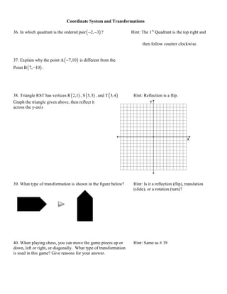 Coordinate System and Transformations

36. In which quadrant is the ordered pair ( −2, −3) ?                Hint: The 1st Quadrant is the top right and

                                                                           then follow counter clockwise.


37. Explain why the point A ( −7,10 ) is different from the
Point B ( 7, −10 ) .




38. Triangle RST has vertices R ( 2,1) , S ( 5,3) , and T ( 3, 4 )    Hint: Reflection is a flip.
Graph the triangle given above, then reflect it
across the y-axis




39. What type of transformation is shown in the figure below?         Hint: Is it a reflection (flip), translation
                                                                      (slide), or a rotation (turn)?




40. When playing chess, you can move the game pieces up or            Hint: Same as # 39
down, left or right, or diagonally. What type of transformation
is used in this game? Give reasons for your answer.
 