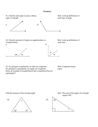 Geometry

41. Classify each angle as acute, obtuse,                              Hint: Look up definitions of
right, or straight.                                                    each type of angle.


a.                                          b.




42. Classify each pair of angles as supplementary or                   Hint: Look up definitions of
complementary.                                                         each term.
a.                                                 b.




43. If a polygon is equilateral, its sides are congruent.              Hint: Congruent means
If a polygon is equiangular, its angles are congruent.                 equal.
Draw an example of a quadrilateral that is equilateral but not
equiangular?




Find the measure of the missing angle:                                 Hint: The sum of the angles of a triangle
                                                                             equals 180°.

     44.
                    x
                                                     45.         420



                                                                                    x
           580            810
 