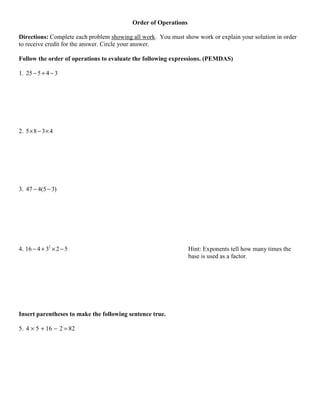 Order of Operations

Directions: Complete each problem showing all work. You must show work or explain your solution in order
to receive credit for the answer. Circle your answer.

Follow the order of operations to evaluate the following expressions. (PEMDAS)

1. 25 − 5 + 4 − 3




2. 5 × 8 − 3 × 4




3. 47 − 4(5 − 3)




4. 16 − 4 + 32 × 2 − 5                                          Hint: Exponents tell how many times the
                                                                base is used as a factor.




Insert parentheses to make the following sentence true.

5. 4 × 5 + 16 − 2 = 82
 