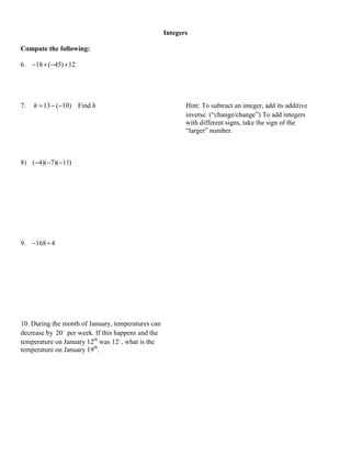 Integers

Compute the following:

6. −18 + (−45) + 12




7.   h = 13 − (−10) Find h                                 Hint: To subtract an integer, add its additive
                                                           inverse. (“change/change”) To add integers
                                                           with different signs, take the sign of the
                                                           “larger” number.



8) (−4)(−7)(−11)




9. −168 ÷ 4




10. During the month of January, temperatures can
decrease by 20 per week. If this happens and the
temperature on January 12th was 12 , what is the
temperature on January 19th.
 