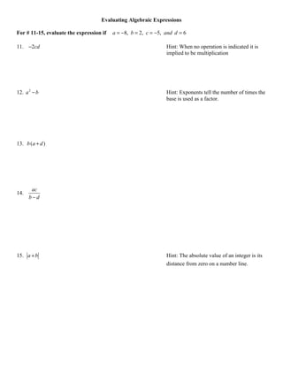 Evaluating Algebraic Expressions

For # 11-15, evaluate the expression if   a = −8, b = 2, c = −5, and d = 6

11. −2cd                                                         Hint: When no operation is indicated it is
                                                                 implied to be multiplication




12. a 2 − b                                                      Hint: Exponents tell the number of times the
                                                                 base is used as a factor.




13. b (a + d )




       ac
14.
      b−d




15. a + b                                                        Hint: The absolute value of an integer is its
                                                                 distance from zero on a number line.
 