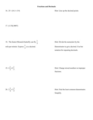 Fractions and Decimals

16. 25 − (14.1 + 3.9)                                            Hint: Line up the decimal points




17. (1.35)(.0007)




                                             1
18. The fastest Monarch butterfly can fly                        Hint: Divide the numerator by the
                                             3
                           1
mile per minute. Express     as a decimal.                       Denominator to get a decimal. Use bar
                           3
                                                                 notation for repeating decimals.




     1    1
19. 4 × 2                                                        Hint: Change mixed numbers to improper
     2    3
                                                                 fractions.




     3    3
20. 2 + 3                                                        Hint: Find the least common denominator.
     4    5
                                                                 Simplify.
 