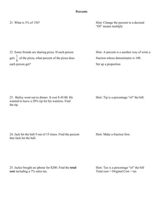 Percents


21. What is 3% of 156?                                           Hint: Change the percent to a decimal
                                                                 “Of” means multiply




22. Some friends are sharing pizza. If each person               Hint: A percent is a another way of write a
     1
gets of the pizza, what percent of the pizza does                fraction whose denominator is 100.
     8
each person get?                                                 Set up a proportion




23. Bailey went out to dinner. It cost $ 45.00. He               Hint: Tip is a percentage “of” the bill.
wanted to leave a 20% tip for his waitress. Find
the tip.




24. Jack hit the ball 9 out of 15 times. Find the percent        Hint: Make a fraction first.
that Jack hit the ball.




25. Jackie bought an iphone for $200. Find the total             Hint: Tax is a percentage “of” the bill
cost including a 7% sales tax.                                   Total cost = Original Cost + tax
 