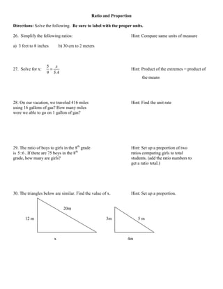 Ratio and Proportion

Directions: Solve the following. Be sure to label with the proper units.

26. Simplify the following ratios:                                   Hint: Compare same units of measure

a) 3 feet to 8 inches       b) 30 cm to 2 meters



                    5   x
27. Solve for x:      =                                              Hint: Product of the extremes = product of
                    9 5.4
                                                                           the means




28. On our vacation, we traveled 416 miles                           Hint: Find the unit rate
using 16 gallons of gas? How many miles
were we able to go on 1 gallon of gas?




29. The ratio of boys to girls in the 8th grade                      Hint: Set up a proportion of two
is 5 : 6 . If there are 75 boys in the 8th                           ratios comparing girls to total
grade, how many are girls?                                           students. (add the ratio numbers to
                                                                     get a ratio total.)




30. The triangles below are similar. Find the value of x.            Hint: Set up a proportion.


                              20m

       12 m                                              3m              5m



                        x                                           4m
 