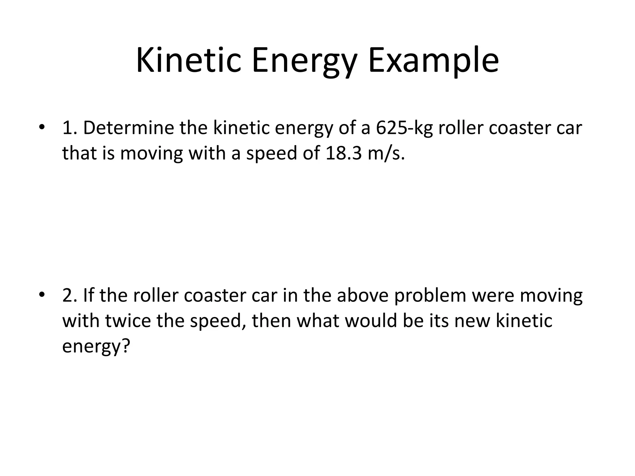 Kinetic Energy Example
• 1. Determine the kinetic energy of a 625-kg roller coaster car
that is moving with a speed of 18.3 m/s.
• 2. If the roller coaster car in the above problem were moving
with twice the speed, then what would be its new kinetic
energy?
 