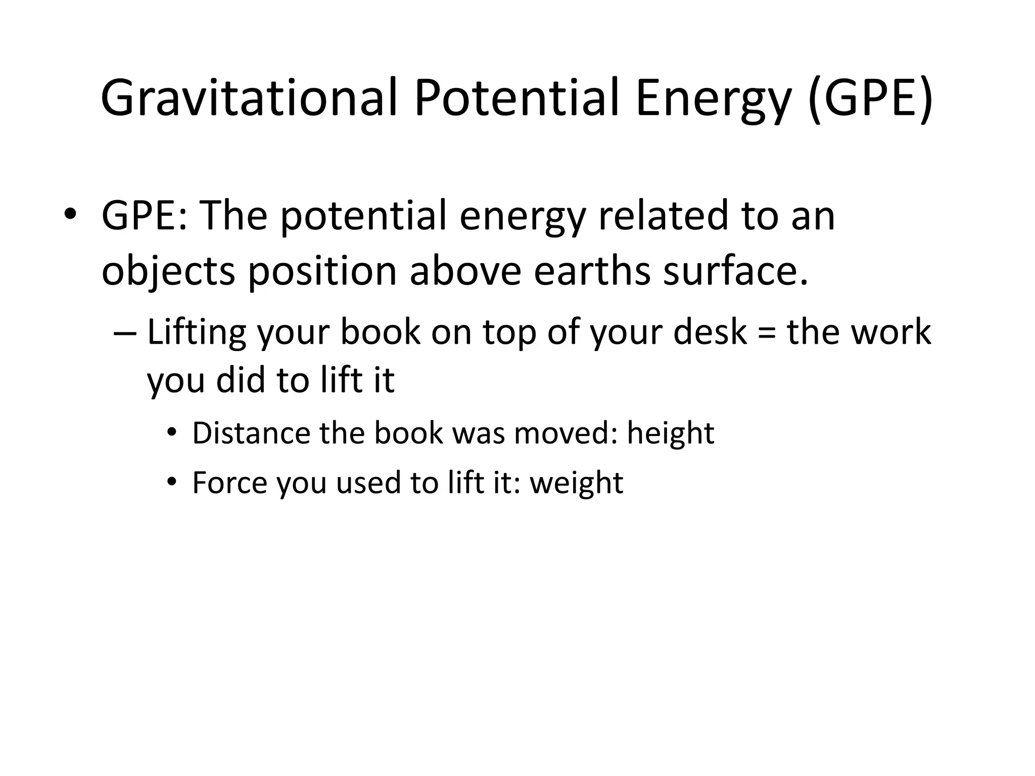 Gravitational Potential Energy (GPE)
• GPE: The potential energy related to an
objects position above earths surface.
– Lifting your book on top of your desk = the work
you did to lift it
• Distance the book was moved: height
• Force you used to lift it: weight
 