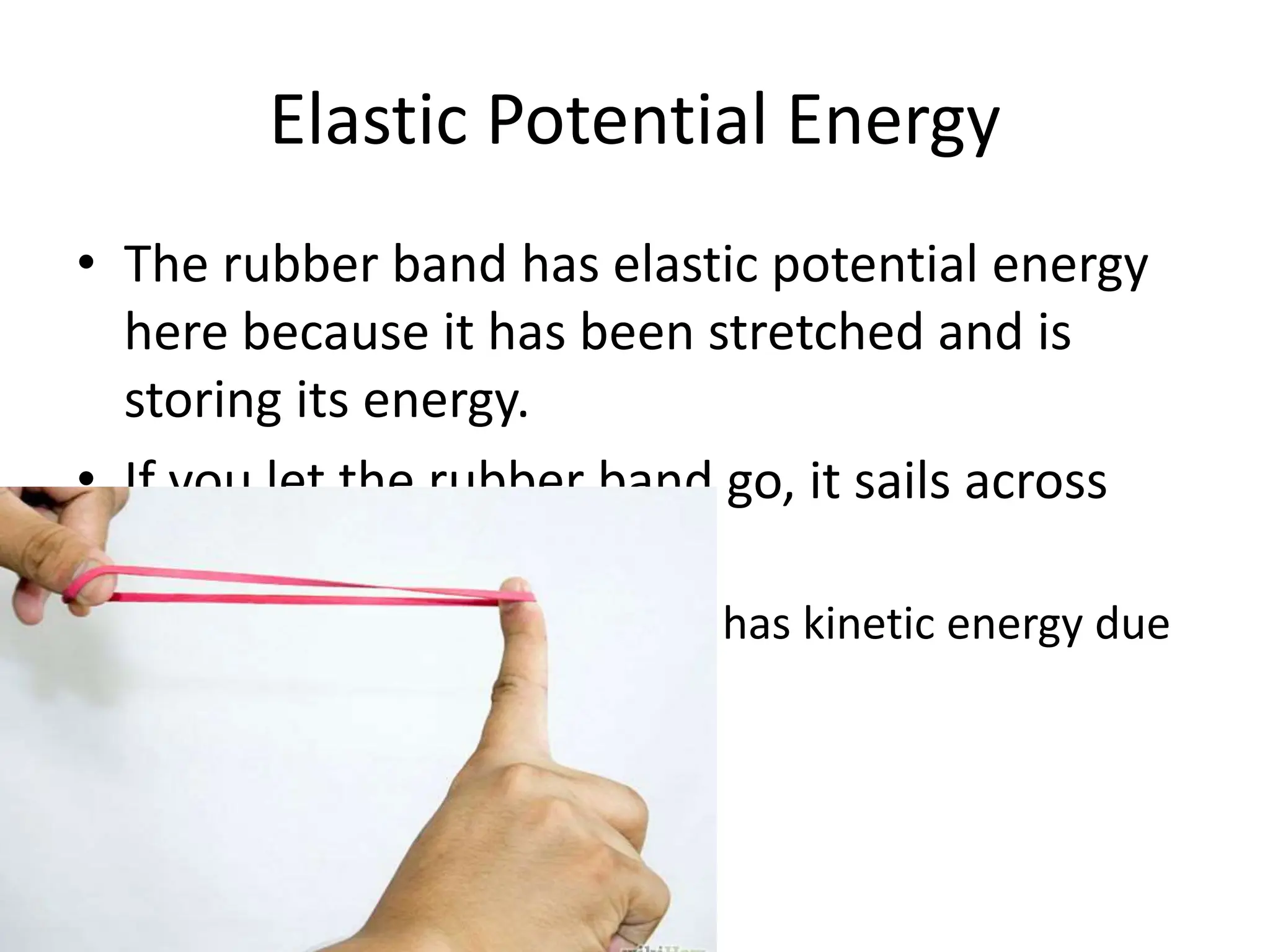 Elastic Potential Energy
• The rubber band has elastic potential energy
here because it has been stretched and is
storing its energy.
• If you let the rubber band go, it sails across
the room.
– As it flies through the air it has kinetic energy due
to its motion.
 