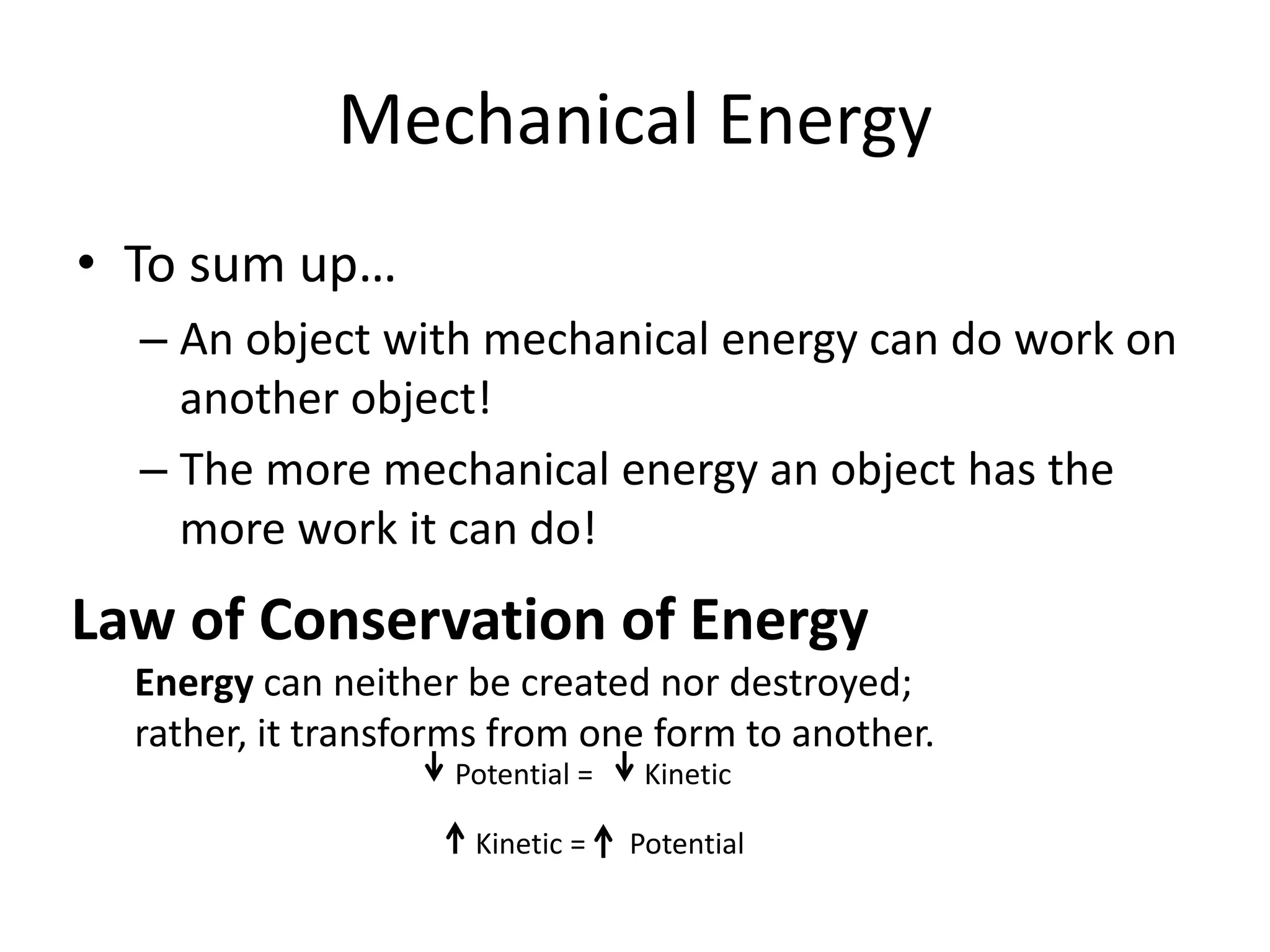 Potential = Kinetic
Kinetic = Potential
Mechanical Energy
• To sum up…
– An object with mechanical energy can do work on
another object!
– The more mechanical energy an object has the
more work it can do!
Law of Conservation of Energy
Energy can neither be created nor destroyed;
rather, it transforms from one form to another.
 