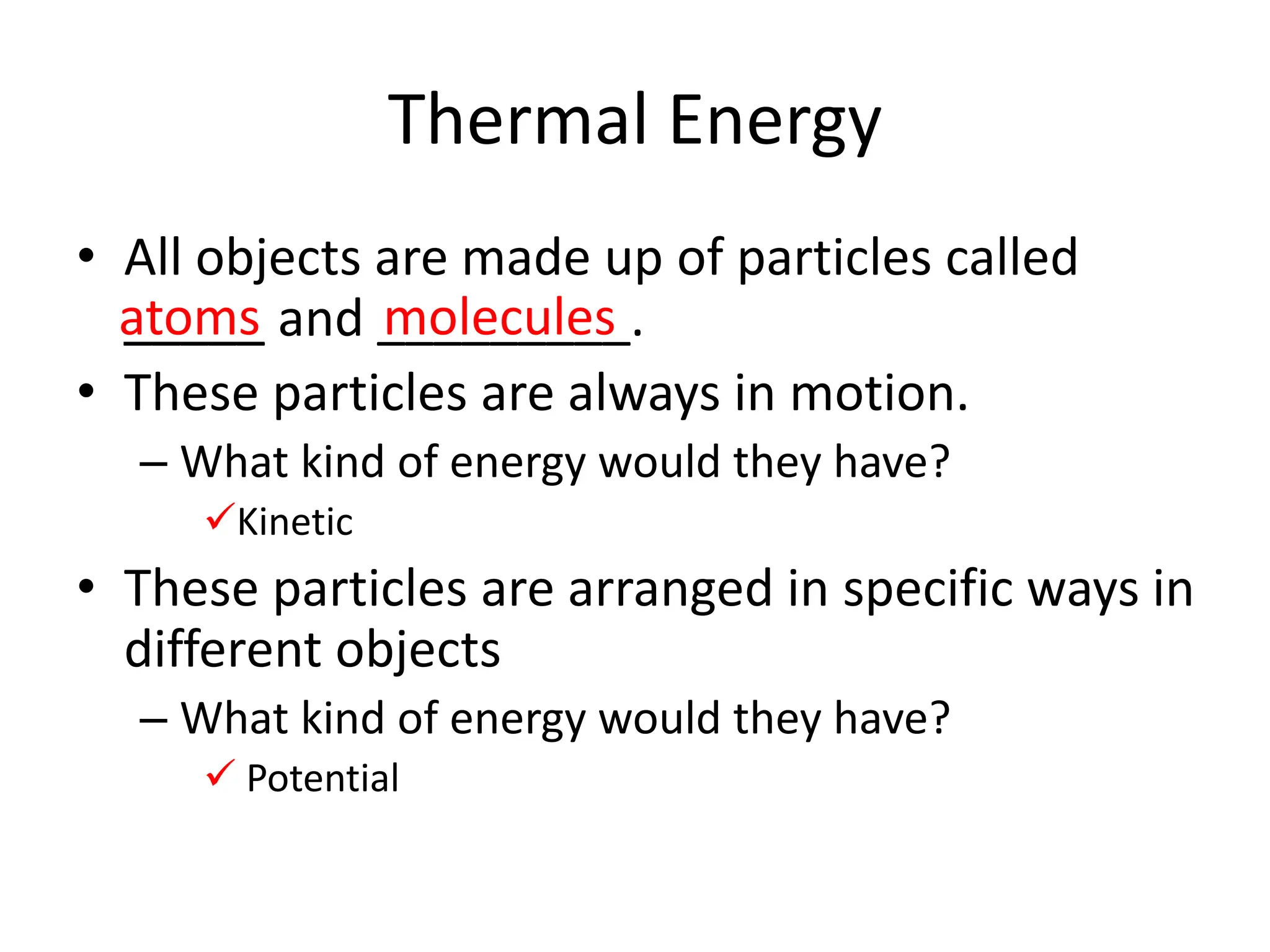 Thermal Energy
• All objects are made up of particles called
_____ and _________.
• These particles are always in motion.
– What kind of energy would they have?
Kinetic
• These particles are arranged in specific ways in
different objects
– What kind of energy would they have?
 Potential
atoms molecules
 