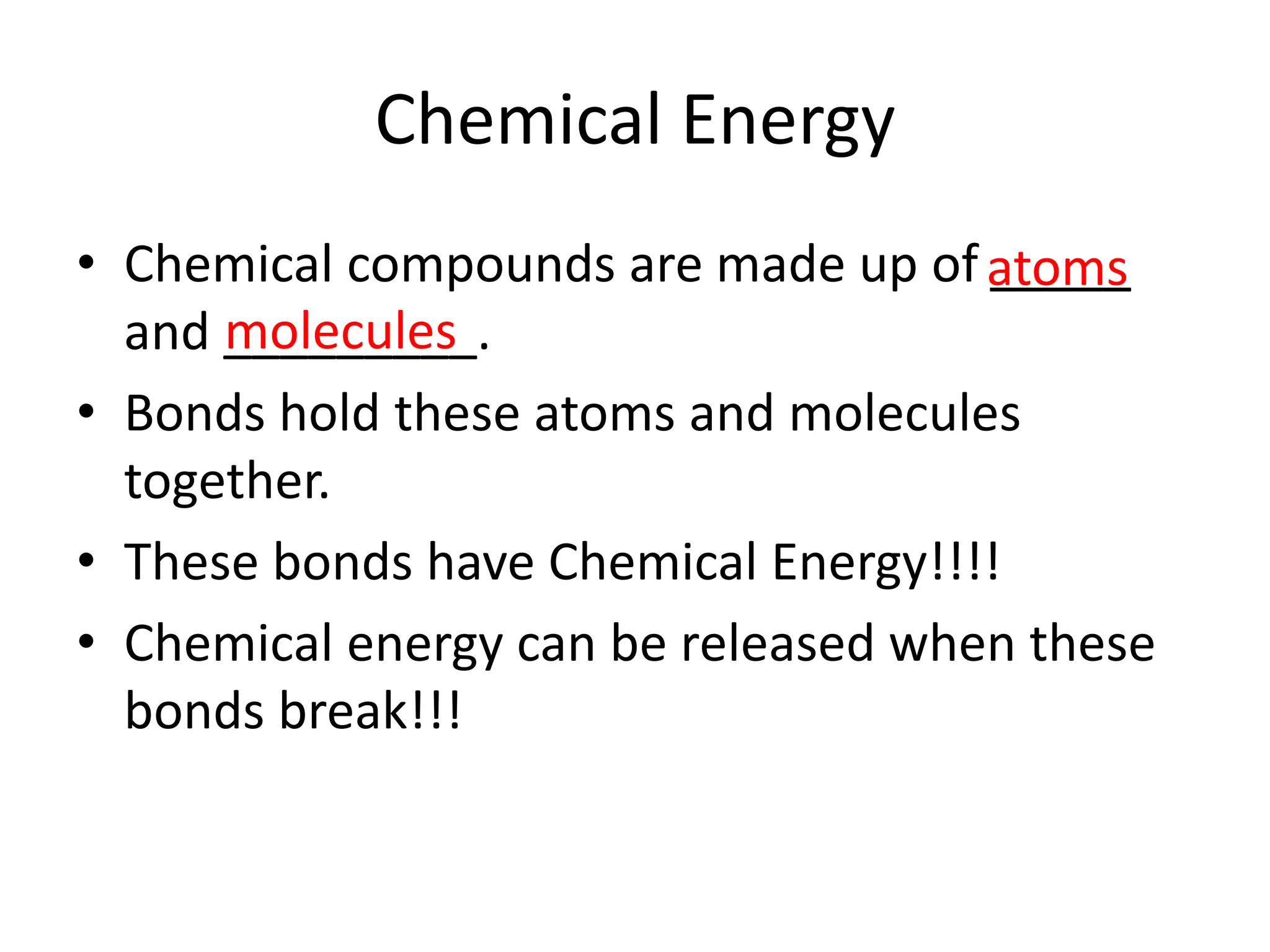 Chemical Energy
• Chemical compounds are made up of _____
and _________.
• Bonds hold these atoms and molecules
together.
• These bonds have Chemical Energy!!!!
• Chemical energy can be released when these
bonds break!!!
atoms
molecules
 
