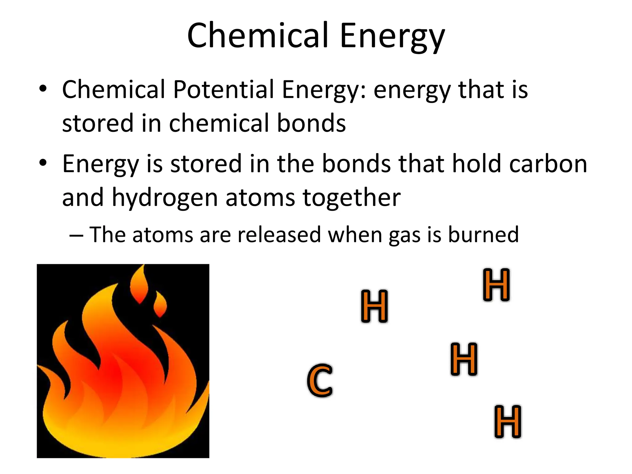 Chemical Energy
• Chemical Potential Energy: energy that is
stored in chemical bonds
• Energy is stored in the bonds that hold carbon
and hydrogen atoms together
– The atoms are released when gas is burned
 