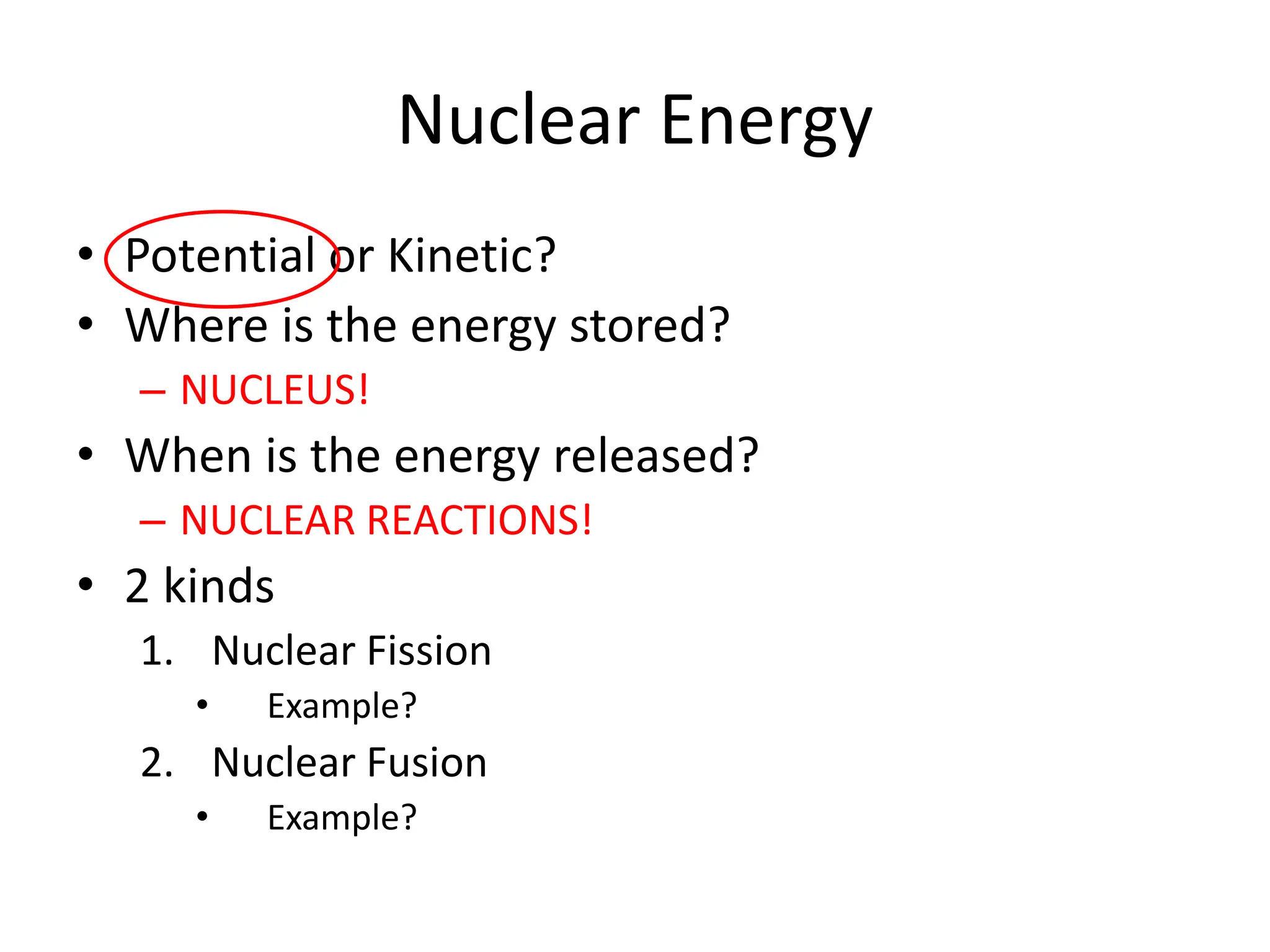 Nuclear Energy
• Potential or Kinetic?
• Where is the energy stored?
– NUCLEUS!
• When is the energy released?
– NUCLEAR REACTIONS!
• 2 kinds
1. Nuclear Fission
• Example?
2. Nuclear Fusion
• Example?
 