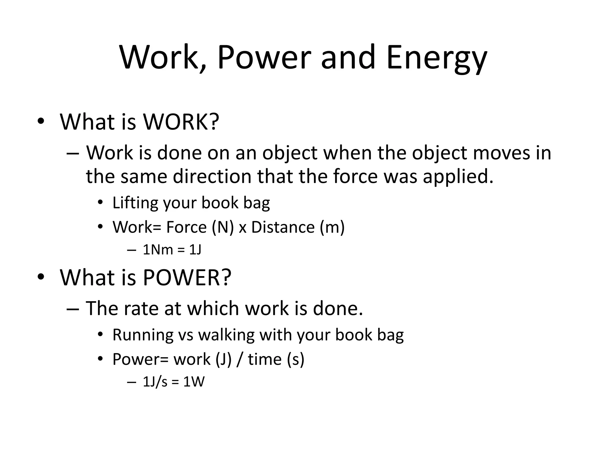 Work, Power and Energy
• What is WORK?
– Work is done on an object when the object moves in
the same direction that the force was applied.
• Lifting your book bag
• Work= Force (N) x Distance (m)
– 1Nm = 1J
• What is POWER?
– The rate at which work is done.
• Running vs walking with your book bag
• Power= work (J) / time (s)
– 1J/s = 1W
 