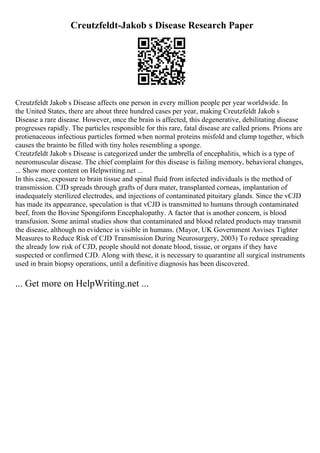 Creutzfeldt-Jakob s Disease Research Paper
Creutzfeldt Jakob s Disease affects one person in every million people per year worldwide. In
the United States, there are about three hundred cases per year, making Creutzfeldt Jakob s
Disease a rare disease. However, once the brain is affected, this degenerative, debilitating disease
progresses rapidly. The particles responsible for this rare, fatal disease are called prions. Prions are
protienaceous infectious particles formed when normal proteins misfold and clump together, which
causes the brainto be filled with tiny holes resembling a sponge.
Creutzfeldt Jakob s Disease is categorized under the umbrella of encephalitis, which is a type of
neuromuscular disease. The chief complaint for this disease is failing memory, behavioral changes,
... Show more content on Helpwriting.net ...
In this case, exposure to brain tissue and spinal fluid from infected individuals is the method of
transmission. CJD spreads through grafts of dura mater, transplanted corneas, implantation of
inadequately sterilized electrodes, and injections of contaminated pituitary glands. Since the vCJD
has made its appearance, speculation is that vCJD is transmitted to humans through contaminated
beef, from the Bovine Spongiform Encephalopathy. A factor that is another concern, is blood
transfusion. Some animal studies show that contaminated and blood related products may transmit
the disease, although no evidence is visible in humans. (Mayor, UK Government Asvises Tighter
Measures to Reduce Risk of CJD Transmission During Neurosurgery, 2003) To reduce spreading
the already low risk of CJD, people should not donate blood, tissue, or organs if they have
suspected or confirmed CJD. Along with these, it is necessary to quarantine all surgical instruments
used in brain biopsy operations, until a definitive diagnosis has been discovered.
... Get more on HelpWriting.net ...
 