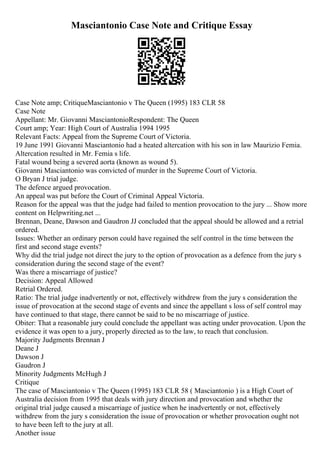 Masciantonio Case Note and Critique Essay
Case Note amp; CritiqueMasciantonio v The Queen (1995) 183 CLR 58
Case Note
Appellant: Mr. Giovanni MasciantonioRespondent: The Queen
Court amp; Year: High Court of Australia 1994 1995
Relevant Facts: Appeal from the Supreme Court of Victoria.
19 June 1991 Giovanni Masciantonio had a heated altercation with his son in law Maurizio Femia.
Altercation resulted in Mr. Femia s life.
Fatal wound being a severed aorta (known as wound 5).
Giovanni Masciantonio was convicted of murder in the Supreme Court of Victoria.
O Bryan J trial judge.
The defence argued provocation.
An appeal was put before the Court of Criminal Appeal Victoria.
Reason for the appeal was that the judge had failed to mention provocation to the jury ... Show more
content on Helpwriting.net ...
Brennan, Deane, Dawson and Gaudron JJ concluded that the appeal should be allowed and a retrial
ordered.
Issues: Whether an ordinary person could have regained the self control in the time between the
first and second stage events?
Why did the trial judge not direct the jury to the option of provocation as a defence from the jury s
consideration during the second stage of the event?
Was there a miscarriage of justice?
Decision: Appeal Allowed
Retrial Ordered.
Ratio: The trial judge inadvertently or not, effectively withdrew from the jury s consideration the
issue of provocation at the second stage of events and since the appellant s loss of self control may
have continued to that stage, there cannot be said to be no miscarriage of justice.
Obiter: That a reasonable jury could conclude the appellant was acting under provocation. Upon the
evidence it was open to a jury, properly directed as to the law, to reach that conclusion.
Majority Judgments Brennan J
Deane J
Dawson J
Gaudron J
Minority Judgments McHugh J
Critique
The case of Masciantonio v The Queen (1995) 183 CLR 58 ( Masciantonio ) is a High Court of
Australia decision from 1995 that deals with jury direction and provocation and whether the
original trial judge caused a miscarriage of justice when he inadvertently or not, effectively
withdrew from the jury s consideration the issue of provocation or whether provocation ought not
to have been left to the jury at all.
Another issue
 