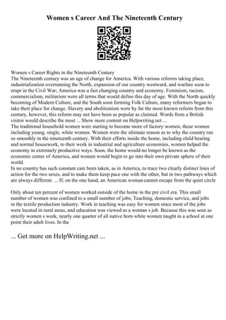 Women s Career And The Nineteenth Century
Women s Career Rights in the Nineteenth Century
The Nineteenth century was an age of change for America. With various reforms taking place,
industrialization overrunning the North, expansion of our country westward, and warfare soon to
erupt in the Civil War; America was a fast changing country and economy. Feminism, racism,
commercialism, militarism were all terms that would define this day of age. With the North quickly
becoming of Modern Culture, and the South soon forming Folk Culture, many reformers began to
take their place for change. Slavery and abolitionism were by far the most known reform from this
century, however, this reform may not have been as popular as claimed. Words from a British
visitor would describe the most ... Show more content on Helpwriting.net ...
The traditional household women were starting to become more of factory women, these women
including young, single, white women. Women were the ultimate reason as to why the country ran
so smoothly in the nineteenth century. With their efforts inside the home, including child bearing
and normal housework, to their work in industrial and agriculture economies, women helped the
economy in extremely productive ways. Soon, the home would no longer be known as the
economic center of America, and women would begin to go into their own private sphere of their
world.
In no country has such constant care been taken, as in America, to trace two clearly distinct lines of
action for the two sexes, and to make them keep pace one with the other, but in two pathways which
are always different. ... If, on the one hand, an American woman cannot escape from the quiet circle
Only about ten percent of women worked outside of the home in the pre civil era. This small
number of women was confined to a small number of jobs; Teaching, domestic service, and jobs
in the textile production industry. Work in teaching was easy for women since most of the jobs
were located in rural areas, and education was viewed as a woman s job. Because this was seen as
strictly women s work, nearly one quarter of all native born white women taught in a school at one
point their adult lives. In the
... Get more on HelpWriting.net ...
 