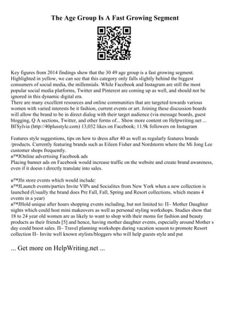 The Age Group Is A Fast Growing Segment
Key figures from 2014 findings show that the 30 49 age group is a fast growing segment.
Highlighted in yellow, we can see that this category only falls slightly behind the biggest
consumers of social media, the millennials. While Facebook and Instagram are still the most
popular social media platforms, Twitter and Pinterest are coming up as well, and should not be
ignored in this dynamic digital era.
There are many excellent resources and online communities that are targeted towards various
women with varied interests be it fashion, current events or art. Joining these discussion boards
will allow the brand to be in direct dialog with their target audience (via message boards, guest
blogging, Q A sections, Twitter, and other forms of... Show more content on Helpwriting.net ...
ВҐSylvia (http://40plusstyle.com) 13,032 likes on Facebook; 11.9k followers on Instagram
Features style suggestions, tips on how to dress after 40 as well as regularly features brands
/products. Currently featuring brands such as Eileen Fisher and Nordstorm where the Mi Jong Lee
customer shops frequently.
в™ЈOnline advertising Facebook ads
Placing banner ads on Facebook would increase traffic on the website and create brand awareness,
even if it doesn t directly translate into sales.
в™ЈIn store events which would include:
в™ЈLaunch events/parties Invite VIPs and Socialites from New York when a new collection is
launched (Usually the brand does Pre Fall, Fall, Spring and Resort collections, which means 4
events in a year)
в™ЈHold unique after hours shopping events including, but not limited to: П– Mother Daughter
nights which could host mini makeovers as well as personal styling workshops. Studies show that
18 to 24 year old women are as likely to want to shop with their moms for fashion and beauty
products as their friends [5] and hence, having mother daughter events, especially around Mother s
day could boost sales. П– Travel planning workshops during vacation season to promote Resort
collection П– Invite well known stylists/bloggers who will help guests style and put
... Get more on HelpWriting.net ...
 