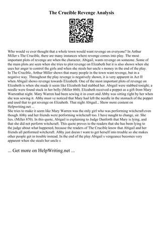 The Crucible Revenge Analysis
Who would ve ever thought that a whole town would want revenge on everyone? In Arthur
Miller s The Crucible, there are many instances where revenge comes into play. The most
important plots of revenge are when the character, Abigail, wants revenge on someone. Some of
the main plots are seen when she tries to plot revenge on Elizabeth but it is also shown when she
uses her anger to control the girls and when she steals her uncle s money in the end of the play.
In The Crucible, Arthur Miller shows that many people in the town want revenge, but in a
negative way. Throughout the play revenge is negatively shown, it is very apparent in Act II
when Abigail shows revenge towards Elizabeth. One of the most important plots of revenge on
Elizabeth is when she made it seem like Elizabeth had stabbed her. Abigail were stabbed tonight; a
needle were found stuck in her belly (Miller 860). Elizabeth received a poppet as a gift from Mary
Warrenthat night. Mary Warren had been sewing it in court and Abby was sitting right by her when
she was sewing it. Abby must ve noticed that Mary had left the needle in the stomach of the poppet
and used that to get revenge on Elizabeth. That night Abigail... Show more content on
Helpwriting.net ...
She tries to make it seem like Mary Warren was the only girl who was performing witchcrafteven
though Abby and her friends were performing witchcraft too. I have naught to change, sir. She
lies. (Miller 870). In this quote, Abigail is explaining to Judge Danforth that Mary is lying, and
that she did not perform witchcraft. This quote proves to the readers that she has been lying to
the judge about what happened, because the readers of The Crucible know that Abigail and her
friends all performed witchcraft. Abby just doesn t want to get herself into trouble so she makes
other people get in trouble instead. In the end of the play Abigail s vengeance becomes very
apparent when she steals her uncle s
... Get more on HelpWriting.net ...
 