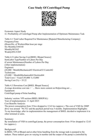 Case Study Of Centrifugal Pump
Economic Aspect Study
4.1 Profitability of Centrifugal Pump after Implementation of Optimum Maintenance Task
Table 4.1 Total Labor Required For Maintenance [Reputed Manufacturing Company]
FrequencyTime
(Hours)No. of WorkersMan hour per stage
Six Monthly2184144
Monthly963162
Weakly458.21369
Table 4.2 Labor Saving Cost [BHEL Bhopal Source]
ItemLabor TypeNumber of Labors Per Day
(Current Maintenance)Number of Labors Per Day
(After implementation)
Engineers
(45,000 `/Month)Mechanical43 Electrical32 Control42
Technicians
(25,000 `/ Month)Mechanical64 Electrical64
Total Cost (`/ Year)7,95,000/ 5,15,000/
Saving Cost (%) = 35.22
Table 4.3 Downtime Cost [BHEL Bhopal Source]
Average downtime cost rate = ` ... Show more content on Helpwriting.net ...
Equipment:
Centrifugal pump of brine handling
Industry/ section: VPI section (BHEL BHOPAL)
Year of implementation: 11 April 2015
Cost Benefits Analysis:
The power consumption from 19 kw dropped to 12.63 kw (approx.). The cost of VSD for 20HP
drive was around ` 94,752/ and the payback period was 5 months. Implementation Highlights:
To my knowledge, after its implementation the management of BHEL decided to implement it in
other terminal or units.
Summary:
By installation of VSD in centrifugal pump, the power consumption from 19 kw dropped to 12.63
kw (approx.).
Background:
In BHEL VPI at Bhopal and at other brine handling from the storage tank is pumped to the
tankers. These tankers goes on varying in number and the output of the pump is controlled by
 
