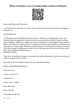 Effect of Surface Area to Volume Ratio on Rate of Osmosis
[Type text] [Type text] [Type text]
_An experiment on the effect of surface area to volume ratio on the rate of osmosis of Solanum
tuberosum L._
BACKGROUND
A cell needs to perform diffusion in order to survive. Substances, including water, ions, and
molecules that are required for cellular activities, can enter and leave cells by a passive process
such as diffusion. Diffusion is random movement of molecules in a net direction from a region of
higher concentration to a region of lower concentration order to reach equilibrium. Diffusion does
not require any energy input. Diffusion is needed for basic cell functions for example, in humans,
cells obtain oxygen via diffusion from the alveoli of the lungs into the blood and in plants water ...
Show more content on Helpwriting.net ...
OBSERVATIONS
There were no qualitative changes to the potato that could be detected by the five senses after the
cubes were taken out of the water
The water level in the beakers did not have any significant decrease
RESULTS (PROCESSED DATA)
Cube Size (cm)
Surface Area (cm2)
Volume(cm3)
Surface Area : Volume
Mass Before (g)
Mass After (g)
Percentage Change (%)
1 x 1 x 1
6
 