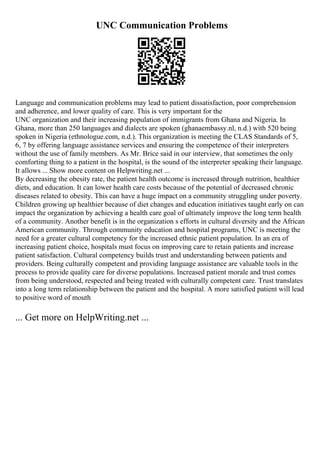 UNC Communication Problems
Language and communication problems may lead to patient dissatisfaction, poor comprehension
and adherence, and lower quality of care. This is very important for the
UNC organization and their increasing population of immigrants from Ghana and Nigeria. In
Ghana, more than 250 languages and dialects are spoken (ghanaembassy.nl, n.d.) with 520 being
spoken in Nigeria (ethnologue.com, n.d.). This organization is meeting the CLAS Standards of 5,
6, 7 by offering language assistance services and ensuring the competence of their interpreters
without the use of family members. As Mr. Brice said in our interview, that sometimes the only
comforting thing to a patient in the hospital, is the sound of the interpreter speaking their language.
It allows ... Show more content on Helpwriting.net ...
By decreasing the obesity rate, the patient health outcome is increased through nutrition, healthier
diets, and education. It can lower health care costs because of the potential of decreased chronic
diseases related to obesity. This can have a huge impact on a community struggling under poverty.
Children growing up healthier because of diet changes and education initiatives taught early on can
impact the organization by achieving a health care goal of ultimately improve the long term health
of a community. Another benefit is in the organization s efforts in cultural diversity and the African
American community. Through community education and hospital programs, UNC is meeting the
need for a greater cultural competency for the increased ethnic patient population. In an era of
increasing patient choice, hospitals must focus on improving care to retain patients and increase
patient satisfaction. Cultural competency builds trust and understanding between patients and
providers. Being culturally competent and providing language assistance are valuable tools in the
process to provide quality care for diverse populations. Increased patient morale and trust comes
from being understood, respected and being treated with culturally competent care. Trust translates
into a long term relationship between the patient and the hospital. A more satisfied patient will lead
to positive word of mouth
... Get more on HelpWriting.net ...
 