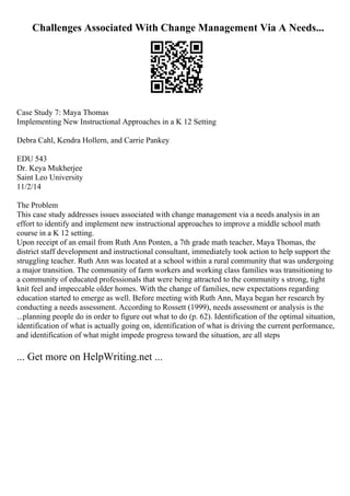 Challenges Associated With Change Management Via A Needs...
Case Study 7: Maya Thomas
Implementing New Instructional Approaches in a K 12 Setting
Debra Cahl, Kendra Hollern, and Carrie Pankey
EDU 543
Dr. Keya Mukherjee
Saint Leo University
11/2/14
The Problem
This case study addresses issues associated with change management via a needs analysis in an
effort to identify and implement new instructional approaches to improve a middle school math
course in a K 12 setting.
Upon receipt of an email from Ruth Ann Ponten, a 7th grade math teacher, Maya Thomas, the
district staff development and instructional consultant, immediately took action to help support the
struggling teacher. Ruth Ann was located at a school within a rural community that was undergoing
a major transition. The community of farm workers and working class families was transitioning to
a community of educated professionals that were being attracted to the community s strong, tight
knit feel and impeccable older homes. With the change of families, new expectations regarding
education started to emerge as well. Before meeting with Ruth Ann, Maya began her research by
conducting a needs assessment. According to Rossett (1999), needs assessment or analysis is the
...planning people do in order to figure out what to do (p. 62). Identification of the optimal situation,
identification of what is actually going on, identification of what is driving the current performance,
and identification of what might impede progress toward the situation, are all steps
... Get more on HelpWriting.net ...
 