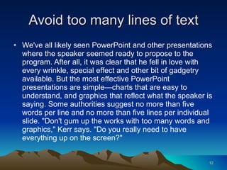 Avoid too many lines of text We've all likely seen PowerPoint and other presentations where the speaker seemed ready to propose to the program. After all, it was clear that he fell in love with every wrinkle, special effect and other bit of gadgetry available. But the most effective PowerPoint presentations are simple—charts that are easy to understand, and graphics that reflect what the speaker is saying. Some authorities suggest no more than five words per line and no more than five lines per individual slide. "Don't gum up the works with too many words and graphics," Kerr says. "Do you really need to have everything up on the screen?"  