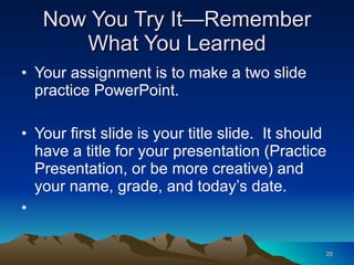 Now You Try It—Remember What You Learned Your assignment is to make a two slide practice PowerPoint. Your first slide is your title slide.  It should have a title for your presentation (Practice Presentation, or be more creative) and your name, grade, and today’s date. 