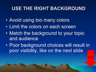 USE THE RIGHT BACKGROUND Avoid using too many colors Limit the colors on each screen Match the background to your topic and audience Poor background choices will result in poor visibility, like on the next slide Next 
