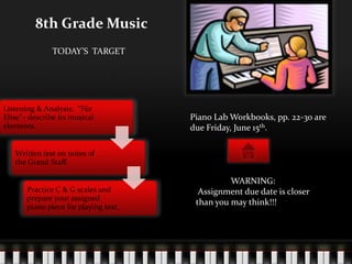 8th Grade Music
               TODAY’S TARGET




Listening & Analysis: “Für
Elise”– describe its musical           Piano Lab Workbooks, pp. 22-30 are
elements.                              due Friday, June 15th.

   Written test on notes of
   the Grand Staff.

                                                 WARNING:
       Practice C & G scales and         Assignment due date is closer
       prepare your assigned
       piano piece for playing test.
                                        than you may think!!!
 