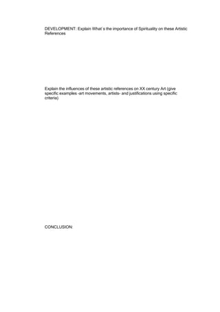 DEVELOPMENT: Explain What`s the importance of Spirituality on these Artistic
References




Explain the influences of these artistic references on XX century Art (give
specific examples –art movements, artists- and justifications using specific
criteria)




CONCLUSION:
 