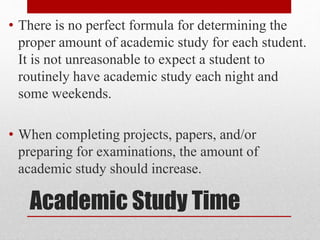 Academic Study Time
• There is no perfect formula for determining the
proper amount of academic study for each student.
It is not unreasonable to expect a student to
routinely have academic study each night and
some weekends.
• When completing projects, papers, and/or
preparing for examinations, the amount of
academic study should increase.
 