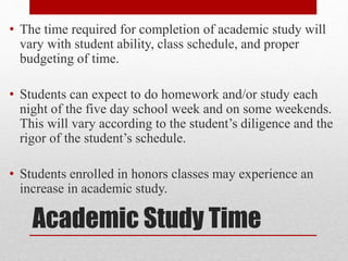 Academic Study Time
• The time required for completion of academic study will
vary with student ability, class schedule, and proper
budgeting of time.
• Students can expect to do homework and/or study each
night of the five day school week and on some weekends.
This will vary according to the student’s diligence and the
rigor of the student’s schedule.
• Students enrolled in honors classes may experience an
increase in academic study.
 