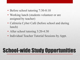 School-wide Study Opportunities
• Before school tutoring 7:30-8:10
• Working lunch (students volunteer or are
assigned by teacher)
• Cafeteria Cyber Café (before school and during
lunch)
• After school tutoring 3:20-4:30
• Individual Teacher Tutorial Sessions by Appt.
 