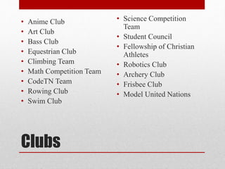 Clubs
• Anime Club
• Art Club
• Bass Club
• Equestrian Club
• Climbing Team
• Math Competition Team
• CodeTN Team
• Rowing Club
• Swim Club
• Science Competition
Team
• Student Council
• Fellowship of Christian
Athletes
• Robotics Club
• Archery Club
• Frisbee Club
• Model United Nations
 