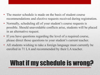 What if my schedule is wrong?
• The master schedule is made on the basis of student course
recommendations and elective requests received during registration.
• Normally, scheduling all of your student’s course requests is
possible. Should unavoidable conflicts arise, students will be placed
in an alternative request.
• If you have questions regarding the level of a required course,
please direct those questions to your student’s current teacher.
• All students wishing to take a foreign language must currently be
enrolled in 71 LA and recommended by their LA teacher.
 