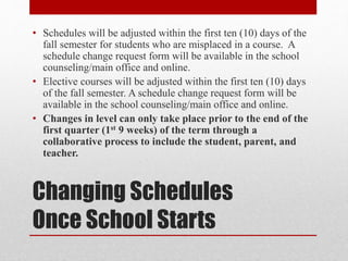 Changing Schedules
Once School Starts
• Schedules will be adjusted within the first ten (10) days of the
fall semester for students who are misplaced in a course. A
schedule change request form will be available in the school
counseling/main office and online.
• Elective courses will be adjusted within the first ten (10) days
of the fall semester. A schedule change request form will be
available in the school counseling/main office and online.
• Changes in level can only take place prior to the end of the
first quarter (1st 9 weeks) of the term through a
collaborative process to include the student, parent, and
teacher.
 
