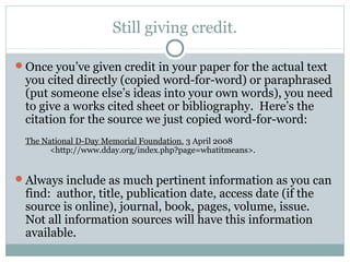 Still giving credit.

Once you’ve given credit in your paper for the actual text
 you cited directly (copied word-for-word) or paraphrased
 (put someone else’s ideas into your own words), you need
 to give a works cited sheet or bibliography. Here’s the
 citation for the source we just copied word-for-word:
 The National D-Day Memorial Foundation. 3 April 2008
       <http://www.dday.org/index.php?page=whatitmeans>.


Always include as much pertinent information as you can
 find: author, title, publication date, access date (if the
 source is online), journal, book, pages, volume, issue.
 Not all information sources will have this information
 available.
 