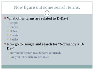 Now figure out some search terms.

What other terms are related to D-Day?
    People
    Places
    Dates
    Events
    Battles
Now go to Google and search for “Normandy + D-
 Day”
    How many search results were returned?
    Can you tell which are reliable?
 