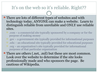It’s on the web so it’s reliable. Right??

There are lots of different types of websites and with
 technology today, ANYONE can make a website. Learn to
 distinguish reliable from unreliable and ONLY use reliable
 sites.
    .com – a commercial site typically sponsored by a company or for the
     purpose of making money
    .gov – a government site typically provided for informational purposes
    .edu – an educational site typically provided for educational purposes
    .org – an organization’s site typically provided for informational
     purposes of that particular organization
There are others (.net, .mil) but these are most common.
 Look over the website to determine if the site looks
 professionally made and who sponsors the page. Be
 cautious of Wikipedia.
 